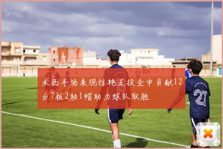 米西半场表现惊艳五投全中贡献12分7板2助1帽助力球队取胜