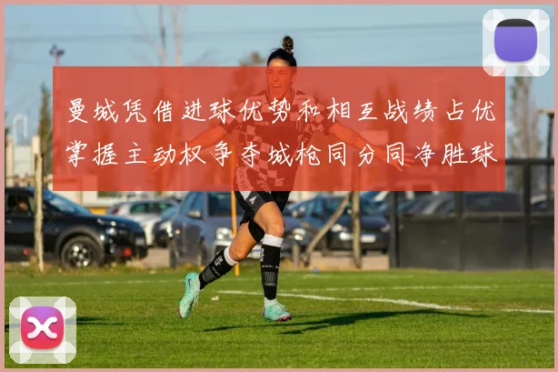 曼城凭借进球优势和相互战绩占优掌握主动权争夺城枪同分同净胜球局势