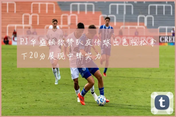 PJ华盛顿称赞队友传球出色轻松拿下20分展现中锋实力