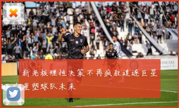 新老板理性决策不再疯狂追逐巨星重塑球队未来