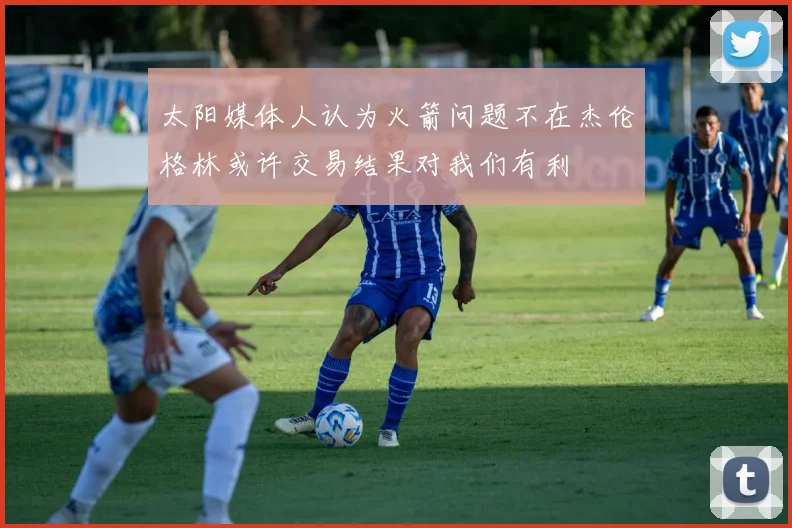 太阳媒体人认为火箭问题不在杰伦格林或许交易结果对我们有利