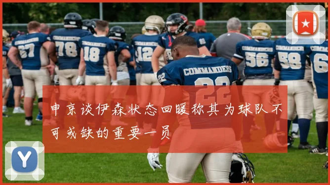 申京谈伊森状态回暖称其为球队不可或缺的重要一员