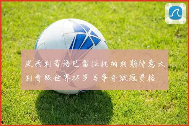 皮西利寄语巴雷拉托纳利期待意大利晋级世界杯罗马争夺欧冠资格