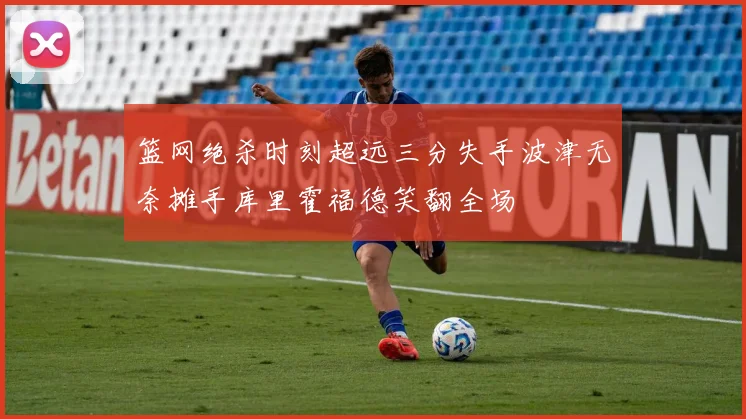 篮网绝杀时刻超远三分失手波津无奈摊手库里霍福德笑翻全场