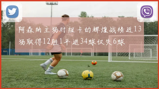阿森纳主场对纽卡的辉煌战绩近13场取得12胜1平进34球仅失6球