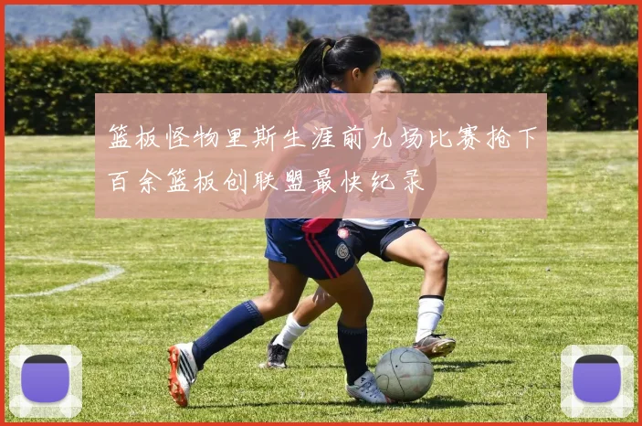 篮板怪物里斯生涯前九场比赛抢下百余篮板创联盟最快纪录