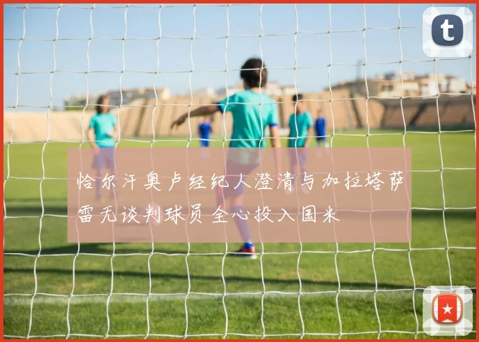 恰尔汗奥卢经纪人澄清与加拉塔萨雷无谈判球员全心投入国米