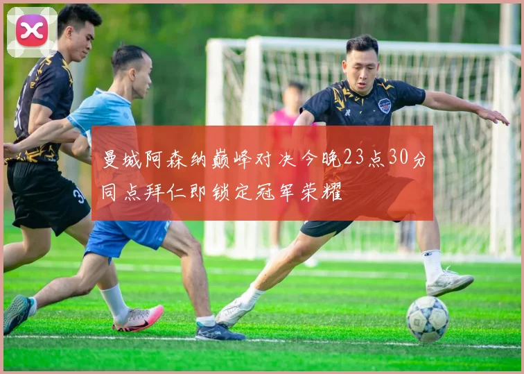 曼城阿森纳巅峰对决今晚23点30分同点拜仁即锁定冠军荣耀