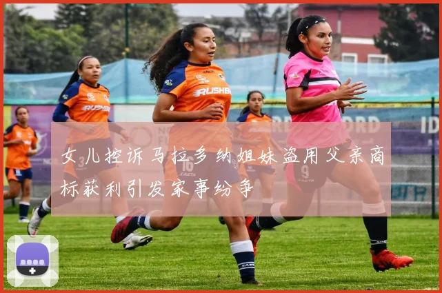 女儿控诉马拉多纳姐妹盗用父亲商标获利引发家事纷争