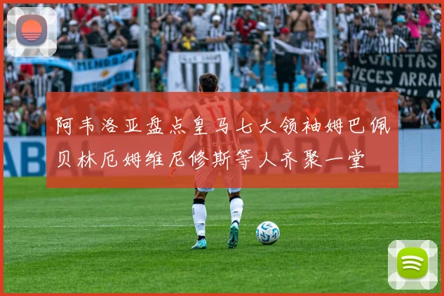 阿韦洛亚盘点皇马七大领袖姆巴佩贝林厄姆维尼修斯等人齐聚一堂