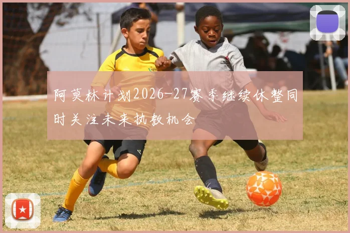 阿莫林计划2026-27赛季继续休整同时关注未来执教机会