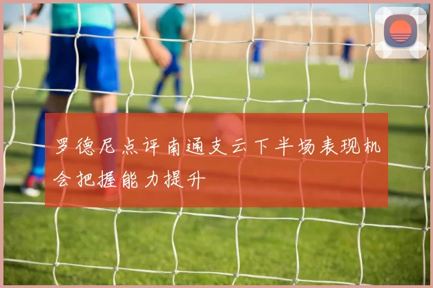 罗德尼点评南通支云下半场表现机会把握能力提升