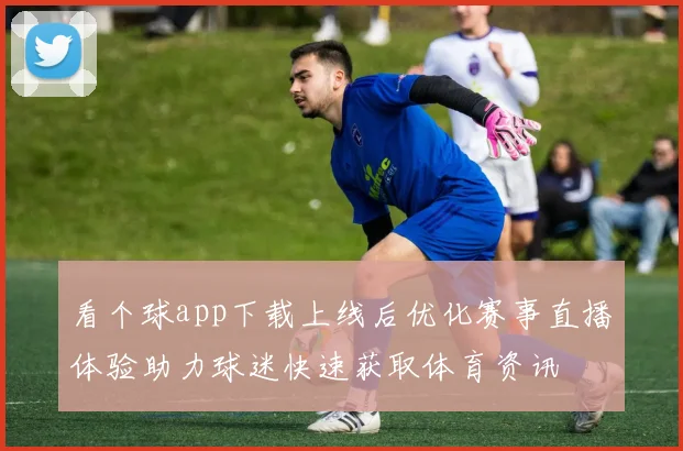 看个球app下载上线后优化赛事直播体验助力球迷快速获取体育资讯