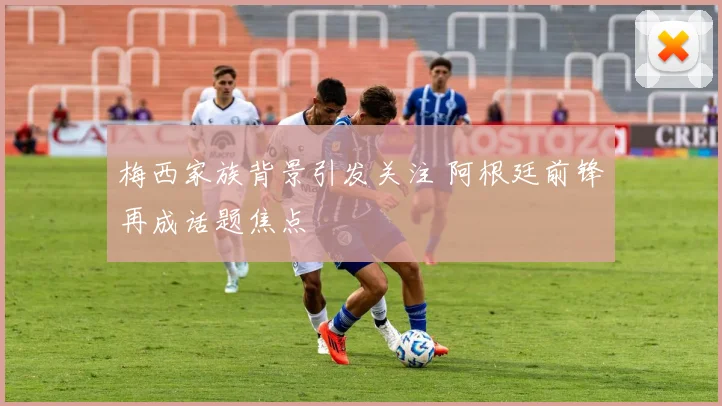 梅西家族背景引发关注 阿根廷前锋再成话题焦点