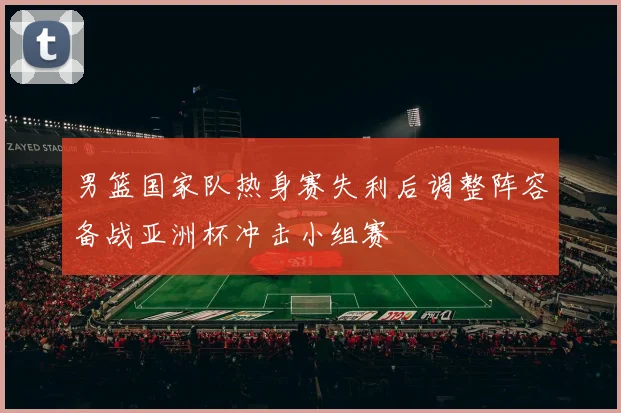 男篮国家队热身赛失利后调整阵容备战亚洲杯冲击小组赛