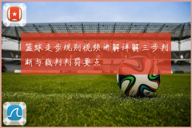 篮球走步规则视频讲解详解三步判断与裁判判罚要点