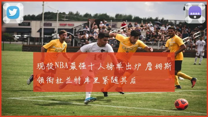 现役NBA最强十人榜单出炉 詹姆斯领衔杜兰特库里紧随其后