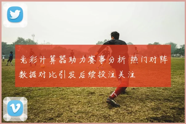 竞彩计算器助力赛事分析 热门对阵数据对比引发后续投注关注