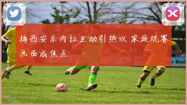 梅西安东内拉互动引热议 家庭观赛画面成焦点