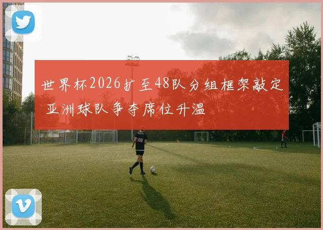 世界杯2026扩至48队分组框架敲定 亚洲球队争夺席位升温