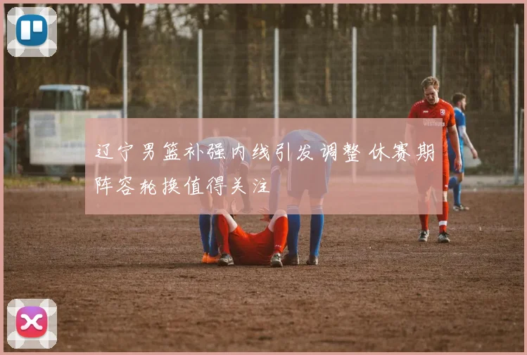 辽宁男篮补强内线引发调整 休赛期阵容轮换值得关注