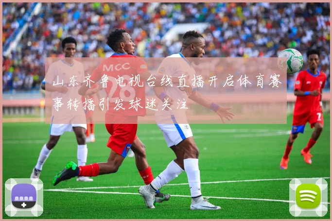 山东齐鲁电视台线直播开启体育赛事转播引发球迷关注