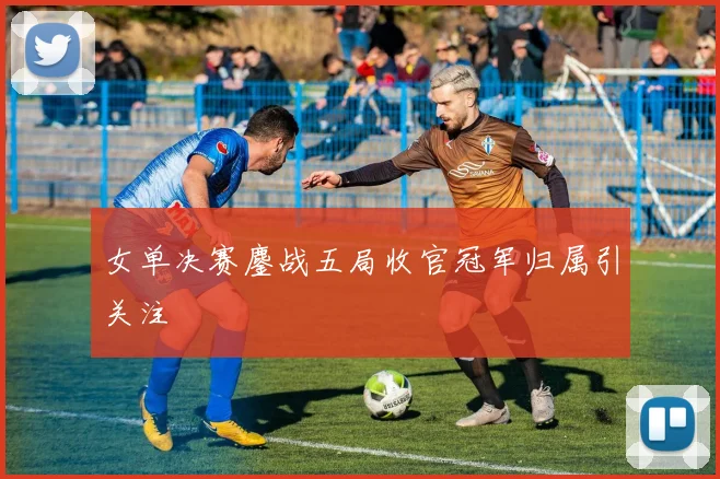 女单决赛鏖战五局收官冠军归属引关注