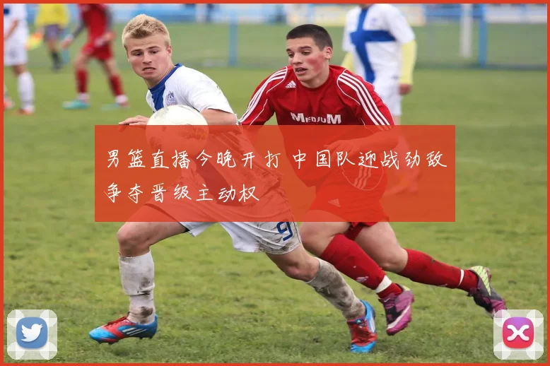 男篮直播今晚开打 中国队迎战劲敌争夺晋级主动权