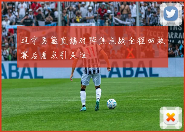 辽宁男篮直播对阵焦点战全程回放赛后看点引关注