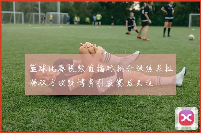 篮球比赛视频直播对抗升级焦点拉满双方攻防博弈引发赛后关注