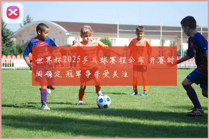 世界杯2025乒乓球赛程公布 开赛时间确定 冠军争夺受关注